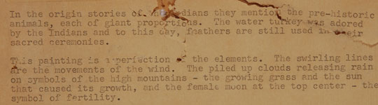 A typed note on the original brown paper on verso of these painting states:   “In the origin stories of the Indians they mention the pre-historic animals, each of giant proportions.  The water turkey was adored by the Indians and to this day, feathers are still used in their sacred ceremonies.  “This painting is a perfection of the elements.  The swirling lines are the movements of the wind.  The piled up clouds releasing rain on symbols of the high mountains—the growing grass and the sun that caused its growth, and the female moon at the top center—the symbol of fertility.” 