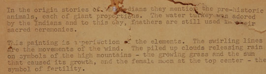 A typed note on the original brown paper on verso of these painting states:   “In the origin stories of the Indians they mention the pre-historic animals, each of giant proportions.  The water turkey was adored by the Indians and to this day, feathers are still used in their sacred ceremonies.  “This painting is a perfection of the elements.  The swirling lines are the movements of the wind.  The piled up clouds releasing rain on symbols of the high mountains—the growing grass and the sun that caused its growth, and the female moon at the top center—the symbol of fertility.” 